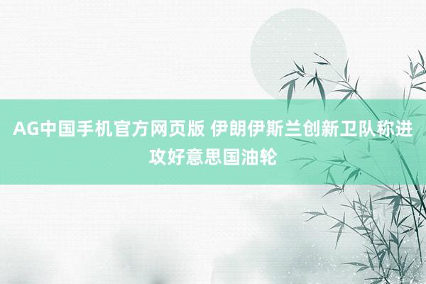 AG中国手机官方网页版 伊朗伊斯兰创新卫队称进攻好意思国油轮