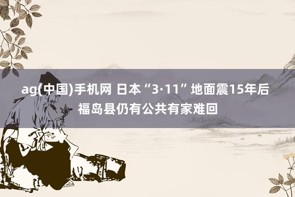 ag(中国)手机网 日本“3·11”地面震15年后 福岛县仍有公共有家难回