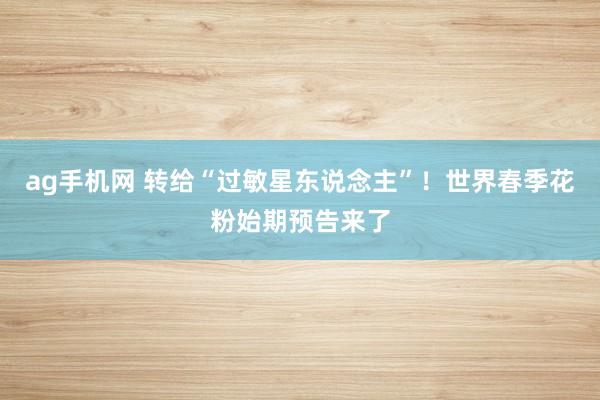 ag手机网 转给“过敏星东说念主”！世界春季花粉始期预告来了