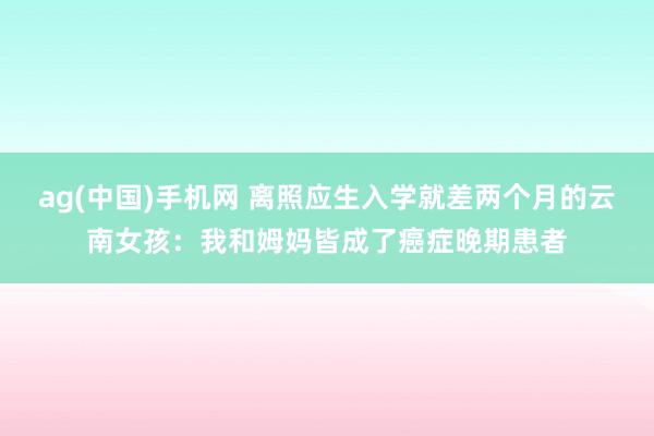 ag(中国)手机网 离照应生入学就差两个月的云南女孩：我和姆妈皆成了癌症晚期患者