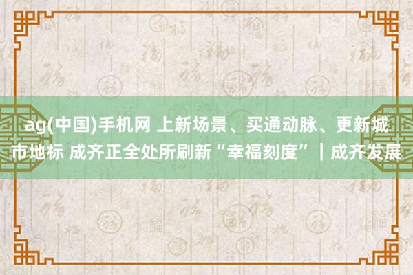ag(中国)手机网 上新场景、买通动脉、更新城市地标 成齐正全处所刷新“幸福刻度”｜成齐发展