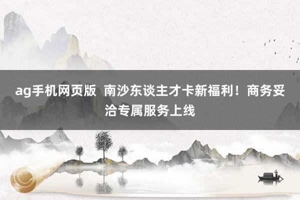 ag手机网页版  南沙东谈主才卡新福利！商务妥洽专属服务上线