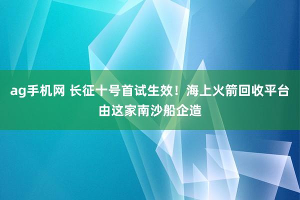 ag手机网 长征十号首试生效！海上火箭回收平台由这家南沙船企造
