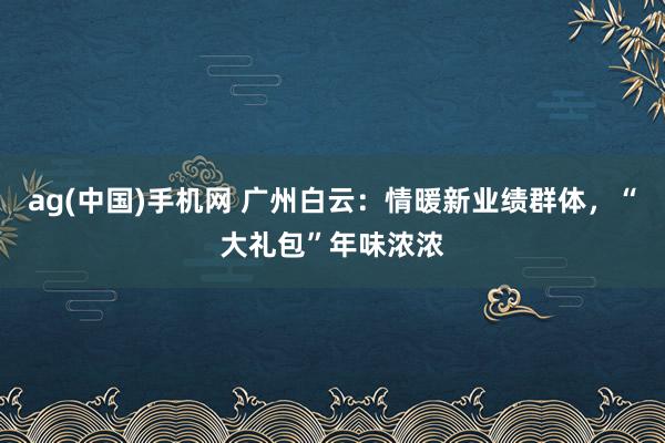 ag(中国)手机网 广州白云：情暖新业绩群体，“大礼包”年味浓浓