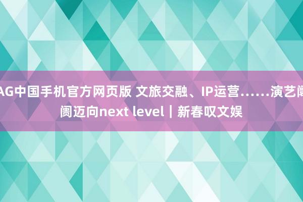 AG中国手机官方网页版 文旅交融、IP运营……演艺阛阓迈向next level｜新春叹文娱