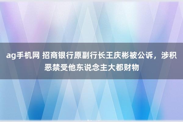 ag手机网 招商银行原副行长王庆彬被公诉，涉积恶禁受他东说念主大都财物