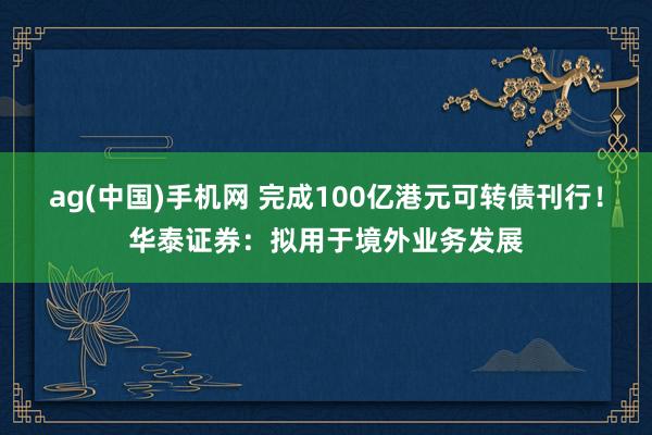 ag(中国)手机网 完成100亿港元可转债刊行！华泰证券：拟用于境外业务发展