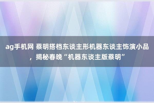 ag手机网 蔡明搭档东谈主形机器东谈主饰演小品，揭秘春晚“机器东谈主版蔡明”