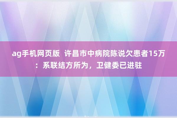 ag手机网页版  许昌市中病院陈说欠患者15万：系联结方所为，卫健委已进驻