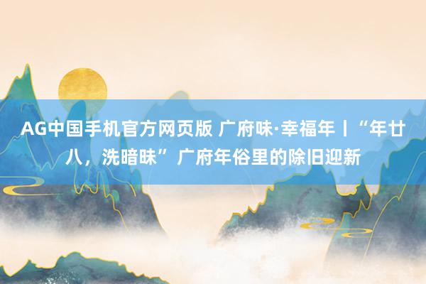 AG中国手机官方网页版 广府味·幸福年丨“年廿八，洗暗昧” 广府年俗里的除旧迎新