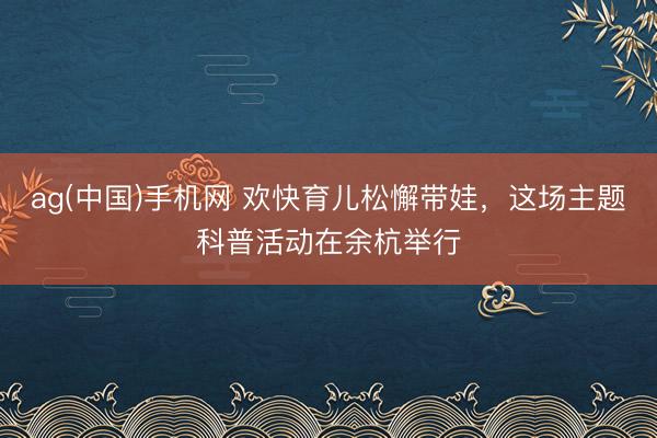 ag(中国)手机网 欢快育儿松懈带娃，这场主题科普活动在余杭举行