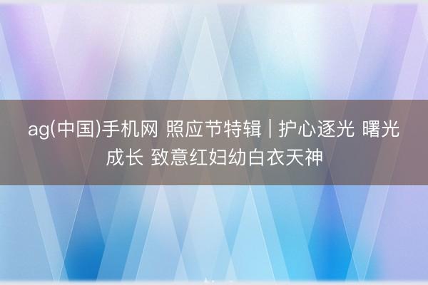 ag(中国)手机网 照应节特辑 | 护心逐光 曙光成长 致意红妇幼白衣天神