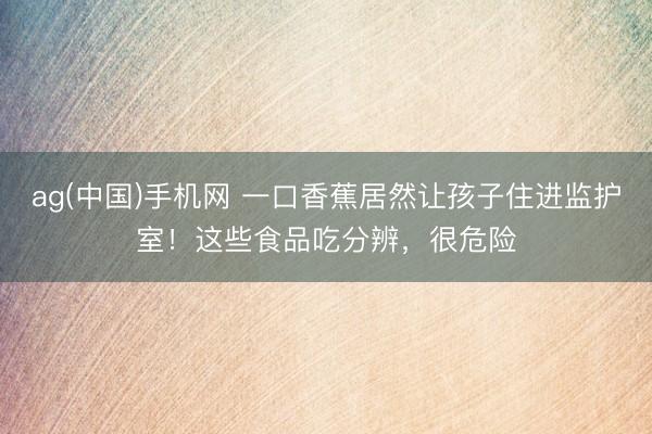 ag(中国)手机网 一口香蕉居然让孩子住进监护室！这些食品吃分辨，很危险