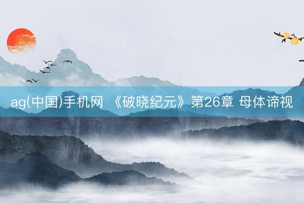 ag(中国)手机网 《破晓纪元》第26章 母体谛视