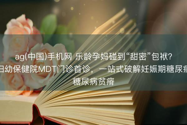 ag(中国)手机网 乐龄孕妈碰到“甜密”包袱？锡盟妇幼保健院MDT门诊首诊，一站式破解妊娠期糖尿病贫瘠