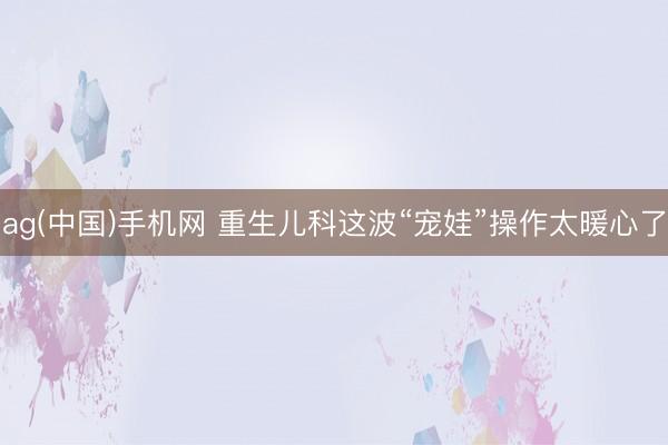 ag(中国)手机网 重生儿科这波“宠娃”操作太暖心了