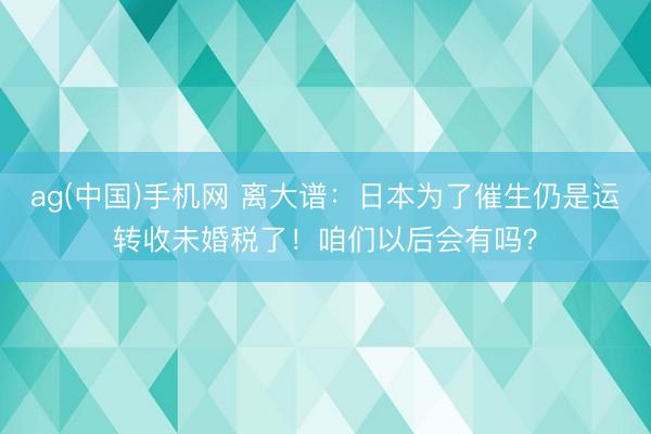 ag(中国)手机网 离大谱：日本为了催生仍是运转收未婚税了！咱们以后会有吗？