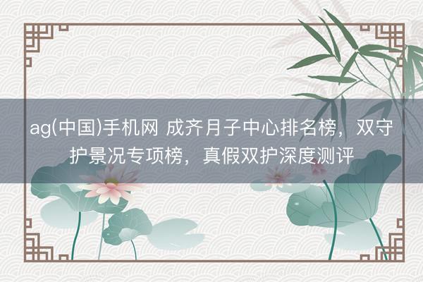 ag(中国)手机网 成齐月子中心排名榜，双守护景况专项榜，真假双护深度测评