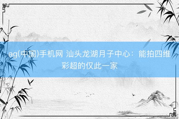 ag(中国)手机网 汕头龙湖月子中心：能拍四维彩超的仅此一家