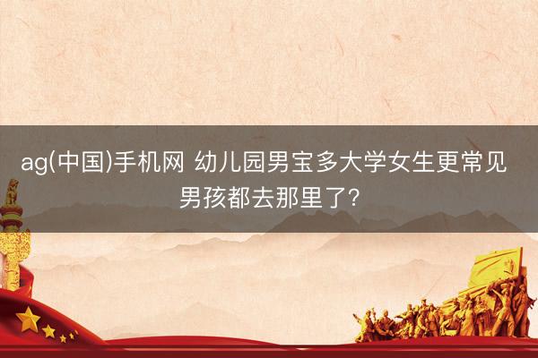 ag(中国)手机网 幼儿园男宝多大学女生更常见 男孩都去那里了？