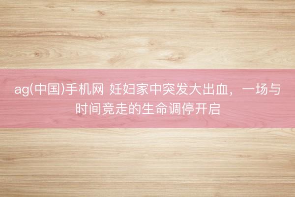 ag(中国)手机网 妊妇家中突发大出血，一场与时间竞走的生命调停开启