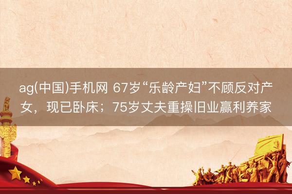 ag(中国)手机网 67岁“乐龄产妇”不顾反对产女，现已卧床；75岁丈夫重操旧业赢利养家