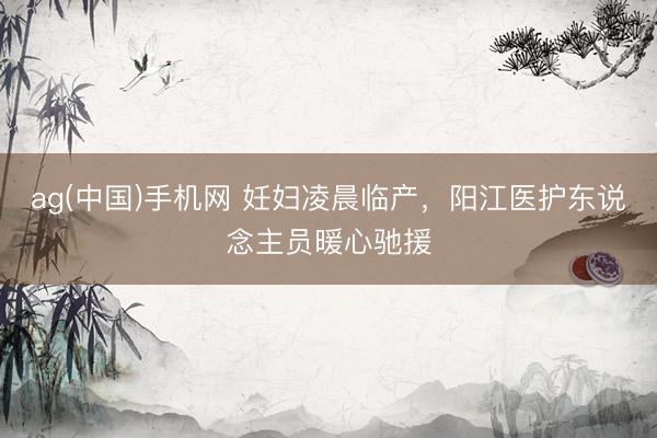 ag(中国)手机网 妊妇凌晨临产，阳江医护东说念主员暖心驰援
