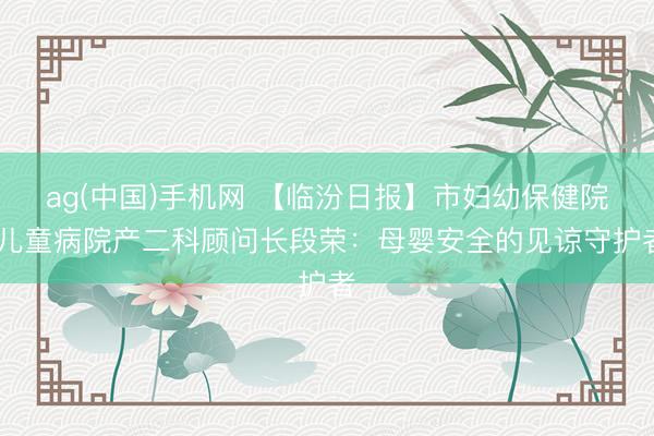 ag(中国)手机网 【临汾日报】市妇幼保健院 儿童病院产二科顾问长段荣：母婴安全的见谅守护者