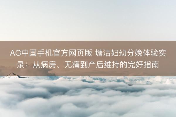 AG中国手机官方网页版 塘沽妇幼分娩体验实录：从病房、无痛到产后维持的完好指南