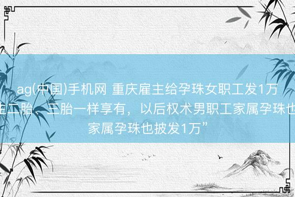 ag(中国)手机网 重庆雇主给孕珠女职工发1万元现款 “生二胎、三胎一样享有，以后权术男职工家属孕珠也披发1万”