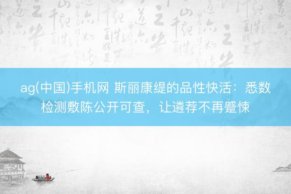 ag(中国)手机网 斯丽康缇的品性快活：悉数检测敷陈公开可查，让遴荐不再蹙悚