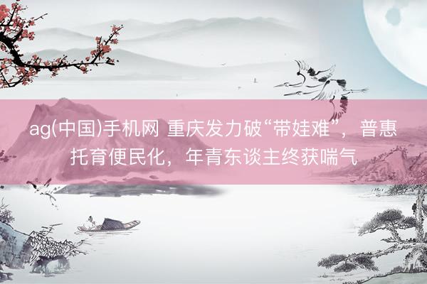 ag(中国)手机网 重庆发力破“带娃难”，普惠托育便民化，年青东谈主终获喘气