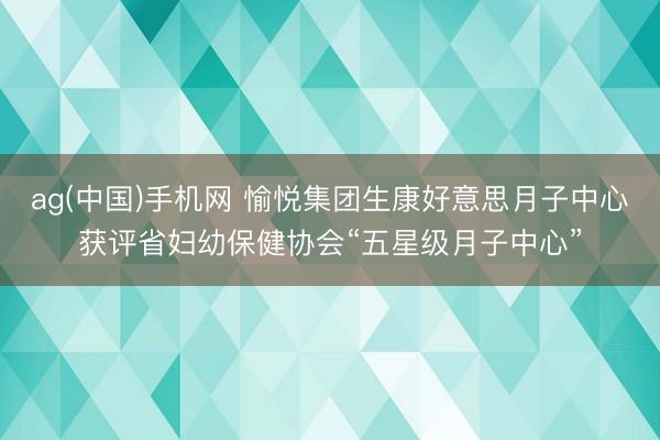 ag(中国)手机网 愉悦集团生康好意思月子中心获评省妇幼保健协会“五星级月子中心”