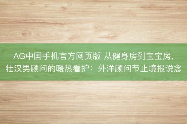 AG中国手机官方网页版 从健身房到宝宝房，壮汉男顾问的暖热看护：外洋顾问节止境报说念