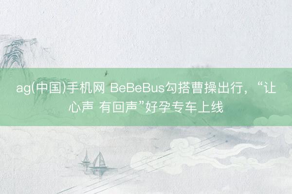 ag(中国)手机网 BeBeBus勾搭曹操出行，“让心声 有回声”好孕专车上线