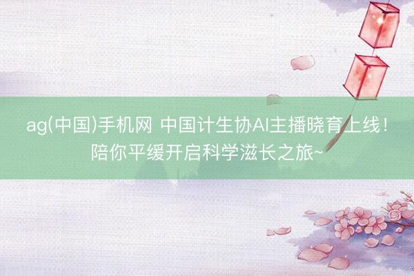 ag(中国)手机网 中国计生协AI主播晓育上线！陪你平缓开启科学滋长之旅~