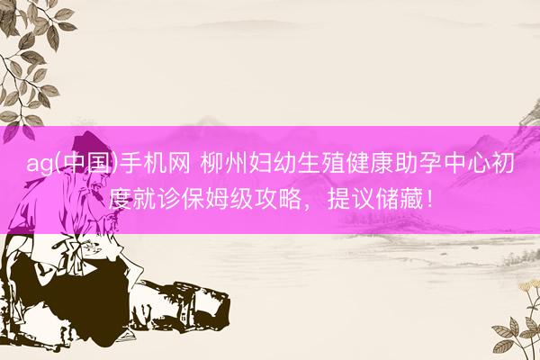 ag(中国)手机网 柳州妇幼生殖健康助孕中心初度就诊保姆级攻略，提议储藏！