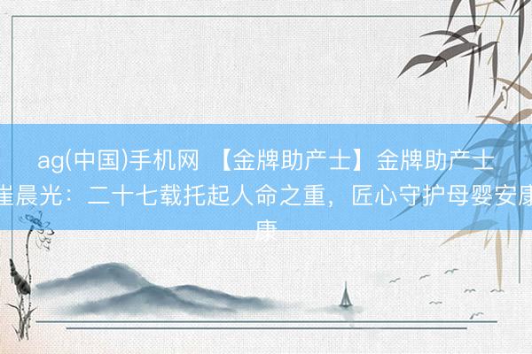ag(中国)手机网 【金牌助产士】金牌助产士崔晨光：二十七载托起人命之重，匠心守护母婴安康