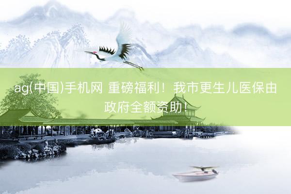 ag(中国)手机网 重磅福利！我市更生儿医保由政府全额资助！