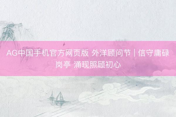 AG中国手机官方网页版 外洋顾问节 | 信守庸碌岗亭 涌现照顾初心
