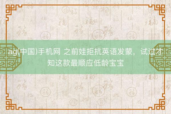ag(中国)手机网 之前娃拒抗英语发蒙，试过才知这款最顺应低龄宝宝