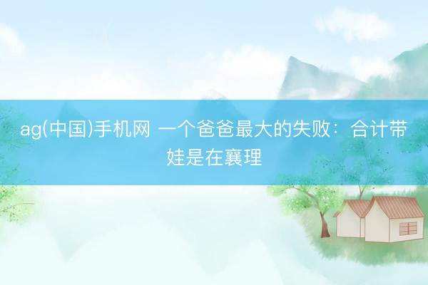 ag(中国)手机网 一个爸爸最大的失败：合计带娃是在襄理