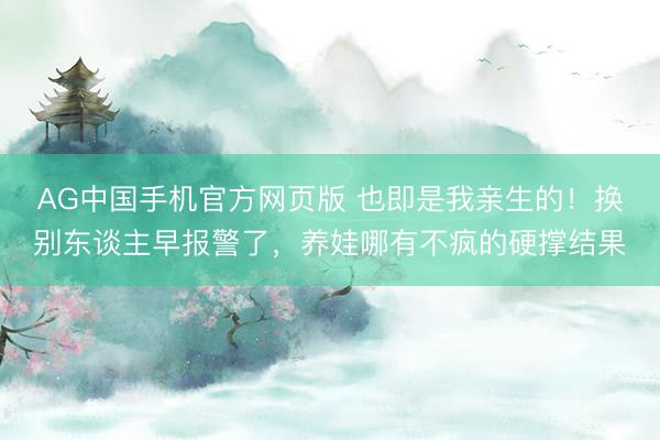 AG中国手机官方网页版 也即是我亲生的！换别东谈主早报警了，养娃哪有不疯的硬撑结果