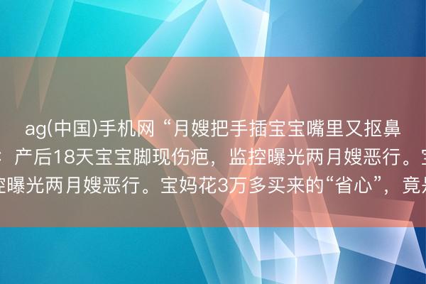 ag(中国)手机网 “月嫂把手插宝宝嘴里又抠鼻子！”月子中心被曝丑闻：产后18天宝宝脚现伤疤，监控曝光两月嫂恶行。宝妈花3万多买来的“省心”，竟是恶梦