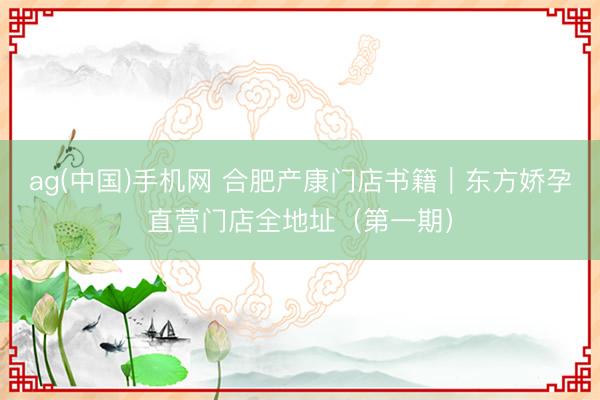 ag(中国)手机网 合肥产康门店书籍｜东方娇孕直营门店全地址（第一期）