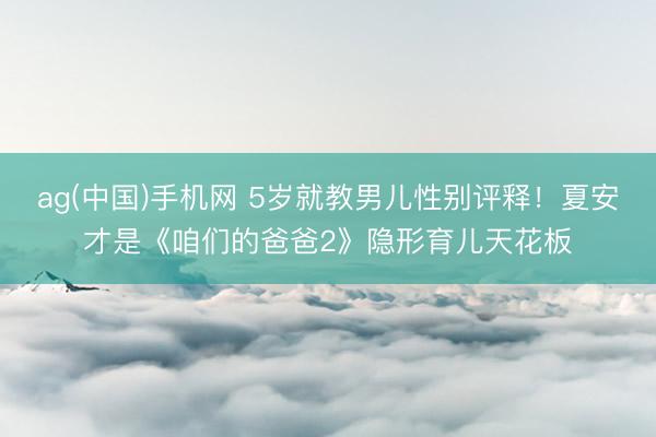ag(中国)手机网 5岁就教男儿性别评释！夏安才是《咱们的爸爸2》隐形育儿天花板