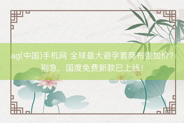 ag(中国)手机网 全球最大避孕套商布告加价？别急，国度免费新款已上线！