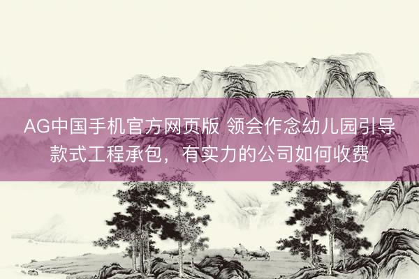 AG中国手机官方网页版 领会作念幼儿园引导款式工程承包，有实力的公司如何收费