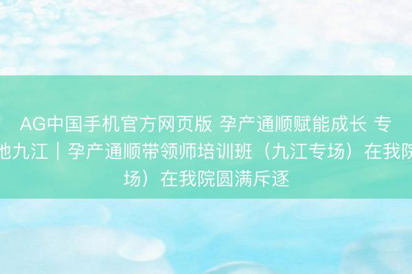 AG中国手机官方网页版 孕产通顺赋能成长 专科培训落地九江｜孕产通顺带领师培训班（九江专场）在我院圆满斥逐
