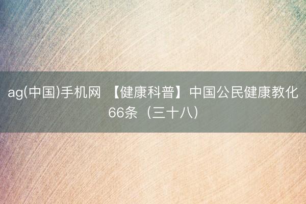 ag(中国)手机网 【健康科普】中国公民健康教化66条（三十八）